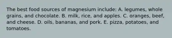 The best food sources of magnesium include: A. legumes, whole grains, and chocolate. B. milk, rice, and apples. C. oranges, beef, and cheese. D. oils, bananas, and pork. E. pizza, potatoes, and tomatoes.