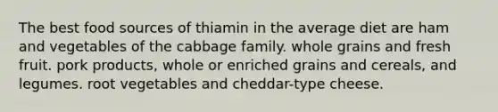 The best food sources of thiamin in the average diet are ham and vegetables of the cabbage family. whole grains and fresh fruit. pork products, whole or enriched grains and cereals, and legumes. root vegetables and cheddar-type cheese.