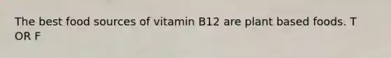 The best food sources of vitamin B12 are plant based foods. T OR F