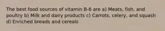 The best food sources of vitamin B-6 are a) Meats, fish, and poultry b) Milk and dairy products c) Carrots, celery, and squash d) Enriched breads and cereals