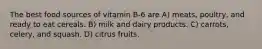 The best food sources of vitamin B-6 are A) meats, poultry, and ready to eat cereals. B) milk and dairy products. C) carrots, celery, and squash. D) citrus fruits.