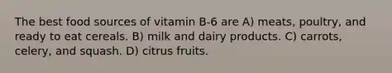 The best food sources of vitamin B-6 are A) meats, poultry, and ready to eat cereals. B) milk and dairy products. C) carrots, celery, and squash. D) citrus fruits.