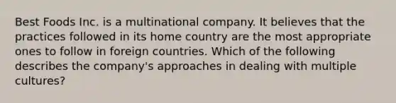 Best Foods Inc. is a multinational company. It believes that the practices followed in its home country are the most appropriate ones to follow in foreign countries. Which of the following describes the company's approaches in dealing with multiple cultures?