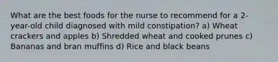 What are the best foods for the nurse to recommend for a 2-year-old child diagnosed with mild constipation? a) Wheat crackers and apples b) Shredded wheat and cooked prunes c) Bananas and bran muffins d) Rice and black beans