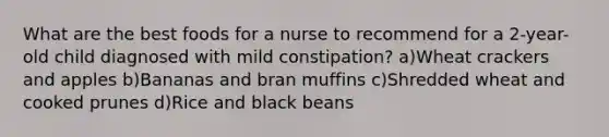 What are the best foods for a nurse to recommend for a 2-year-old child diagnosed with mild constipation? a)Wheat crackers and apples b)Bananas and bran muffins c)Shredded wheat and cooked prunes d)Rice and black beans