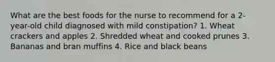 What are the best foods for the nurse to recommend for a 2-year-old child diagnosed with mild constipation? 1. Wheat crackers and apples 2. Shredded wheat and cooked prunes 3. Bananas and bran muffins 4. Rice and black beans