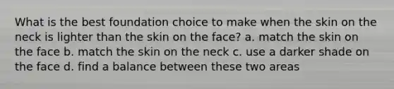 What is the best foundation choice to make when the skin on the neck is lighter than the skin on the face? a. match the skin on the face b. match the skin on the neck c. use a darker shade on the face d. find a balance between these two areas