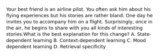 Your best friend is an airline pilot. You often ask him about his flying experiences but his stories are rather bland. One day he invites you to accompany him on a flight. Surprisingly, once in the air, he begins to share with you all kinds of interesting stories.What is the best explanation for this change? A. State-dependent learning B. Context-dependent learning C. Mood dependent learning D. Retrieval specificity