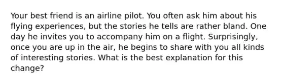 Your best friend is an airline pilot. You often ask him about his flying experiences, but the stories he tells are rather bland. One day he invites you to accompany him on a flight. Surprisingly, once you are up in the air, he begins to share with you all kinds of interesting stories. What is the best explanation for this change?