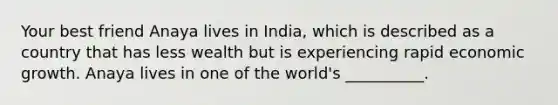 Your best friend Anaya lives in India, which is described as a country that has less wealth but is experiencing rapid economic growth. Anaya lives in one of the world's __________.