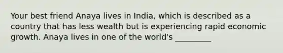 Your best friend Anaya lives in India, which is described as a country that has less wealth but is experiencing rapid economic growth. Anaya lives in one of the world's _________