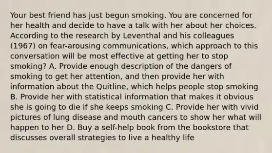 Your best friend has just begun smoking. You are concerned for her health and decide to have a talk with her about her choices. According to the research by Leventhal and his colleagues (1967) on fear-arousing communications, which approach to this conversation will be most effective at getting her to stop smoking? A. Provide enough description of the dangers of smoking to get her attention, and then provide her with information about the Quitline, which helps people stop smoking B. Provide her with statistical information that makes it obvious she is going to die if she keeps smoking C. Provide her with vivid pictures of lung disease and mouth cancers to show her what will happen to her D. Buy a self-help book from the bookstore that discusses overall strategies to live a healthy life