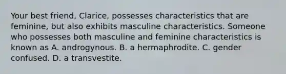 Your best friend, Clarice, possesses characteristics that are feminine, but also exhibits masculine characteristics. Someone who possesses both masculine and feminine characteristics is known as A. androgynous. B. a hermaphrodite. C. gender confused. D. a transvestite.