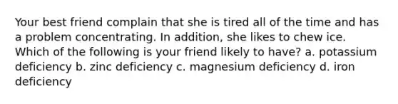 Your best friend complain that she is tired all of the time and has a problem concentrating. In addition, she likes to chew ice. Which of the following is your friend likely to have? a. potassium deficiency b. zinc deficiency c. magnesium deficiency d. iron deficiency