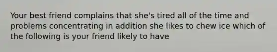 Your best friend complains that she's tired all of the time and problems concentrating in addition she likes to chew ice which of the following is your friend likely to have