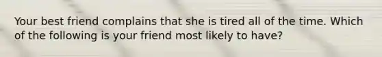 Your best friend complains that she is tired all of the time. Which of the following is your friend most likely to have?
