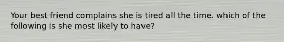 Your best friend complains she is tired all the time. which of the following is she most likely to have?