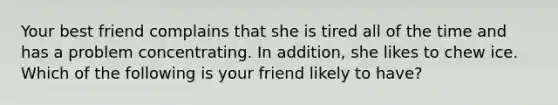 Your best friend complains that she is tired all of the time and has a problem concentrating. In addition, she likes to chew ice. Which of the following is your friend likely to have?​