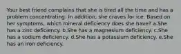 Your best friend complains that she is tired all the time and has a problem concentrating. In addition, she craves for ice. Based on her symptoms, which mineral deficiency does she have? a.She has a zinc deficiency. b.She has a magnesium deficiency. c.She has a sodium deficiency. d.She has a potassium deficiency. e.She has an iron deficiency.