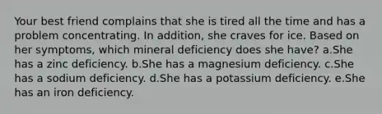 Your best friend complains that she is tired all the time and has a problem concentrating. In addition, she craves for ice. Based on her symptoms, which mineral deficiency does she have? a.She has a zinc deficiency. b.She has a magnesium deficiency. c.She has a sodium deficiency. d.She has a potassium deficiency. e.She has an iron deficiency.