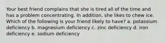 Your best friend complains that she is tired all of the time and has a problem concentrating. In addition, she likes to chew ice. Which of the following is your friend likely to have? a. potassium deficiency b. magnesium deficiency c. zinc deficiency d. iron deficiency e. sodium deficiency