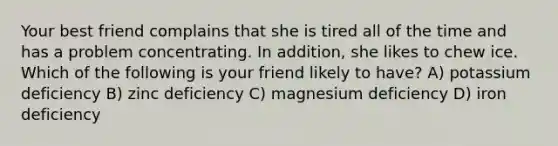 Your best friend complains that she is tired all of the time and has a problem concentrating. In addition, she likes to chew ice. Which of the following is your friend likely to have? A) potassium deficiency B) zinc deficiency C) magnesium deficiency D) iron deficiency