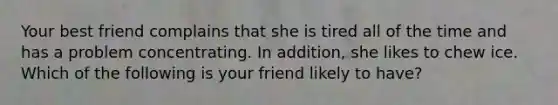 Your best friend complains that she is tired all of the time and has a problem concentrating. In addition, she likes to chew ice. Which of the following is your friend likely to have?