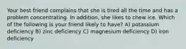 Your best friend complains that she is tired all the time and has a problem concentrating. In addition, she likes to chew ice. Which of the following is your friend likely to have? A) potassium deficiency B) zinc deficiency C) magnesium deficiency D) iron deficiency