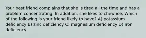 Your best friend complains that she is tired all the time and has a problem concentrating. In addition, she likes to chew ice. Which of the following is your friend likely to have? A) potassium deficiency B) zinc deficiency C) magnesium deficiency D) iron deficiency