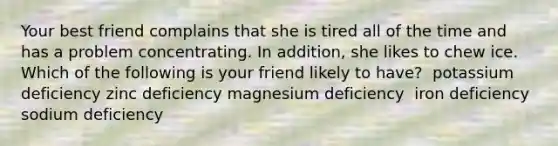 Your best friend complains that she is tired all of the time and has a problem concentrating. In addition, she likes to chew ice. Which of the following is your friend likely to have?​ ​ potassium deficiency ​zinc deficiency ​magnesium deficiency ​ iron deficiency ​sodium deficiency