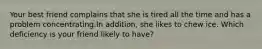 Your best friend complains that she is tired all the time and has a problem concentrating.In addition, she likes to chew ice. Which deficiency is your friend likely to have?