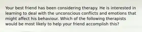 Your best friend has been considering therapy. He is interested in learning to deal with the unconscious conflicts and emotions that might affect his behaviour. Which of the following therapists would be most likely to help your friend accomplish this?