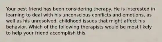 Your best friend has been considering therapy. He is interested in learning to deal with his unconscious conflicts and emotions, as well as his unresolved, childhood issues that might affect his behavior. Which of the following therapists would be most likely to help your friend accomplish this