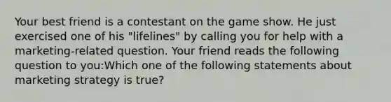 Your best friend is a contestant on the game show. He just exercised one of his "lifelines" by calling you for help with a marketing-related question. Your friend reads the following question to you:Which one of the following statements about marketing strategy is true?