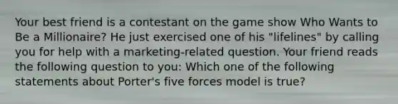 Your best friend is a contestant on the game show Who Wants to Be a Millionaire? He just exercised one of his "lifelines" by calling you for help with a marketing-related question. Your friend reads the following question to you: Which one of the following statements about Porter's five forces model is true?