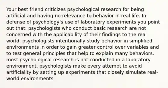 Your best friend criticizes psychological research for being artificial and having no relevance to behavior in real life. In defense of psychology's use of laboratory experiments you point out that: psychologists who conduct basic research are not concerned with the applicability of their findings to the real world. psychologists intentionally study behavior in simplified environments in order to gain greater control over variables and to test general principles that help to explain many behaviors. most psychological research is not conducted in a laboratory environment. psychologists make every attempt to avoid artificiality by setting up experiments that closely simulate real-world environments