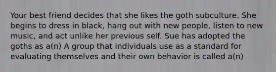 Your best friend decides that she likes the goth subculture. She begins to dress in black, hang out with new people, listen to new music, and act unlike her previous self. Sue has adopted the goths as a(n) A group that individuals use as a standard for evaluating themselves and their own behavior is called a(n)