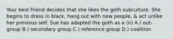 Your best friend decides that she likes the goth subculture. She begins to dress in black, hang out with new people, & act unlike her previous self. Sue has adopted the goth as a (n) A.) out-group B.) secondary group C.) reference group D.) coalition