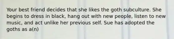 Your best friend decides that she likes the goth subculture. She begins to dress in black, hang out with new people, listen to new music, and act unlike her previous self. Sue has adopted the goths as a(n)