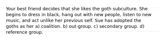 Your best friend decides that she likes the goth subculture. She begins to dress in black, hang out with new people, listen to new music, and act unlike her previous self. Sue has adopted the goths as her a) coalition. b) out-group. c) secondary group. d) reference group.