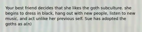 Your best friend decides that she likes the goth subculture. she begins to dress in black, hang out with new people, listen to new music, and act unlike her previous self. Sue has adopted the goths as a(n)