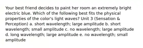 Your best friend decides to paint her room an extremely bright electric blue. Which of the following best fits the physical properties of the color's light waves? Unit 3 (Sensation & Perception) a. short wavelength; large amplitude b. short wavelength; small amplitude c. no wavelength; large amplitude d. long wavelength; large amplitude e. no wavelength; small amplitude