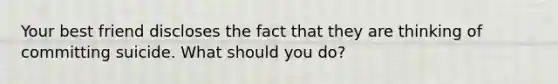 Your best friend discloses the fact that they are thinking of committing suicide. What should you do?