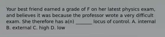 Your best friend earned a grade of F on her latest physics exam, and believes it was because the professor wrote a very difficult exam. She therefore has a(n) _______ locus of control. A. internal B. external C. high D. low