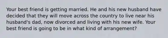 Your best friend is getting married. He and his new husband have decided that they will move across the country to live near his husband's dad, now divorced and living with his new wife. Your best friend is going to be in what kind of arrangement?