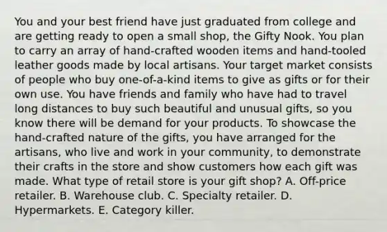 You and your best friend have just graduated from college and are getting ready to open a small shop, the Gifty Nook. You plan to carry an array of hand-crafted wooden items and hand-tooled leather goods made by local artisans. Your target market consists of people who buy one-of-a-kind items to give as gifts or for their own use. You have friends and family who have had to travel long distances to buy such beautiful and unusual gifts, so you know there will be demand for your products. To showcase the hand-crafted nature of the gifts, you have arranged for the artisans, who live and work in your community, to demonstrate their crafts in the store and show customers how each gift was made. What type of retail store is your gift shop? A. Off-price retailer. B. Warehouse club. C. Specialty retailer. D. Hypermarkets. E. Category killer.