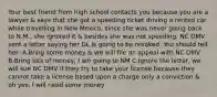 Your best friend from high school contacts you because you are a lawyer & says that she got a speeding ticket driving a rented car while travelling in New Mexico, since she was never going back to N.M., she ignored it & besides she was not speeding. NC DMV sent a letter saying her DL is going to be revoked. You should tell her: A.Bring some money & we will file an appeal with NC DMV B.Bring lots of money, I am going to NM C.Ignore the letter, we will sue NC DMV if they try to take your license because they cannot take a license based upon a charge only a conviction & oh yes, I will need some money