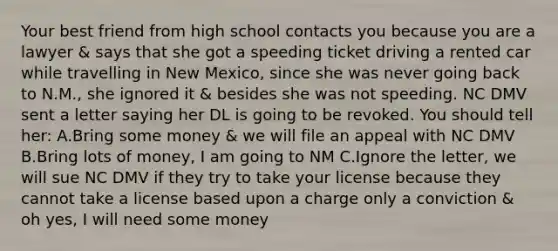 Your best friend from high school contacts you because you are a lawyer & says that she got a speeding ticket driving a rented car while travelling in New Mexico, since she was never going back to N.M., she ignored it & besides she was not speeding. NC DMV sent a letter saying her DL is going to be revoked. You should tell her: A.Bring some money & we will file an appeal with NC DMV B.Bring lots of money, I am going to NM C.Ignore the letter, we will sue NC DMV if they try to take your license because they cannot take a license based upon a charge only a conviction & oh yes, I will need some money