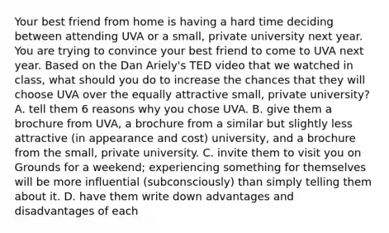 Your best friend from home is having a hard time deciding between attending UVA or a small, private university next year. You are trying to convince your best friend to come to UVA next year. Based on the Dan Ariely's TED video that we watched in class, what should you do to increase the chances that they will choose UVA over the equally attractive small, private university? A. tell them 6 reasons why you chose UVA. B. give them a brochure from UVA, a brochure from a similar but slightly less attractive (in appearance and cost) university, and a brochure from the small, private university. C. invite them to visit you on Grounds for a weekend; experiencing something for themselves will be more influential (subconsciously) than simply telling them about it. D. have them write down advantages and disadvantages of each