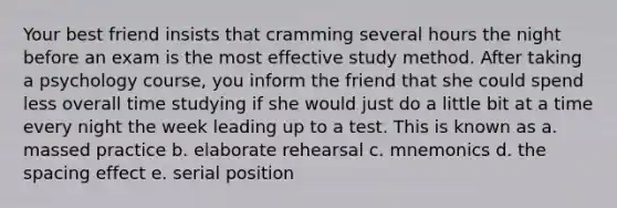 Your best friend insists that cramming several hours the night before an exam is the most effective study method. After taking a psychology course, you inform the friend that she could spend less overall time studying if she would just do a little bit at a time every night the week leading up to a test. This is known as a. massed practice b. elaborate rehearsal c. mnemonics d. the spacing effect e. serial position